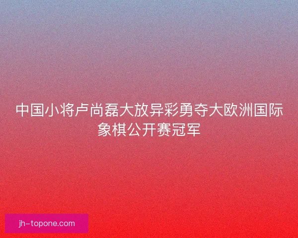 中国小将卢尚磊大放异彩勇夺大欧洲国际象棋公开赛冠军