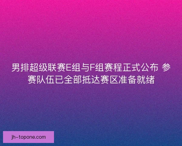 男排超级联赛E组与F组赛程正式公布 参赛队伍已全部抵达赛区准备就绪
