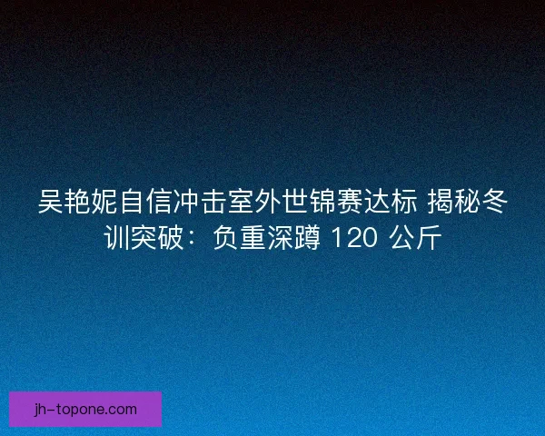 吴艳妮自信冲击室外世锦赛达标 揭秘冬训突破：负重深蹲 120 公斤