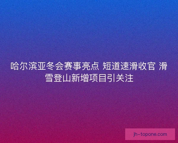 哈尔滨亚冬会赛事亮点 短道速滑收官 滑雪登山新增项目引关注