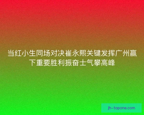 当红小生同场对决崔永熙关键发挥广州赢下重要胜利振奋士气攀高峰