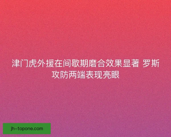 津门虎外援在间歇期磨合效果显著 罗斯攻防两端表现亮眼