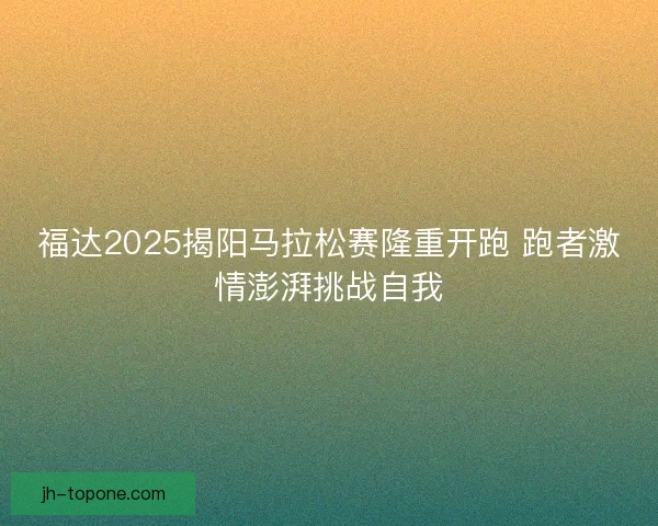 福达2025揭阳马拉松赛隆重开跑 跑者激情澎湃挑战自我