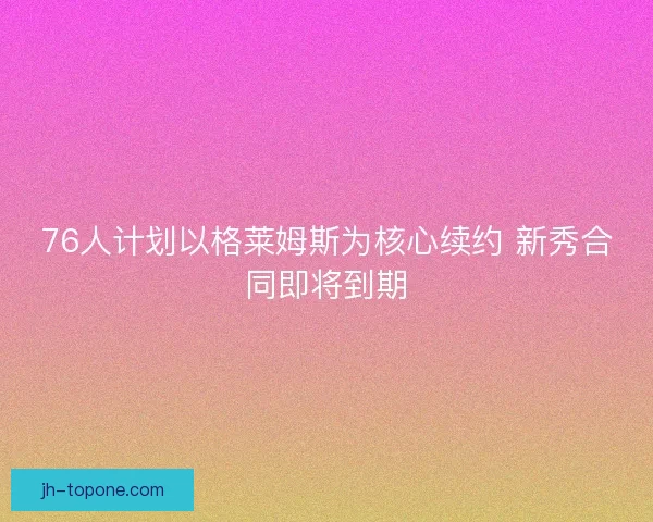 76人计划以格莱姆斯为核心续约 新秀合同即将到期