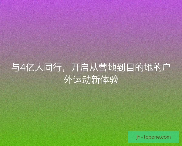 与4亿人同行，开启从营地到目的地的户外运动新体验