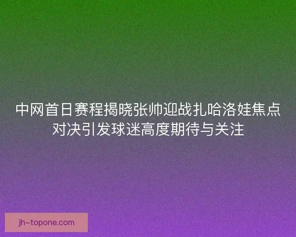 中网首日赛程揭晓张帅迎战扎哈洛娃焦点对决引发球迷高度期待与关注