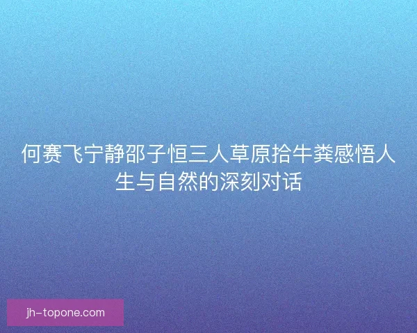 何赛飞宁静邵子恒三人草原拾牛粪感悟人生与自然的深刻对话