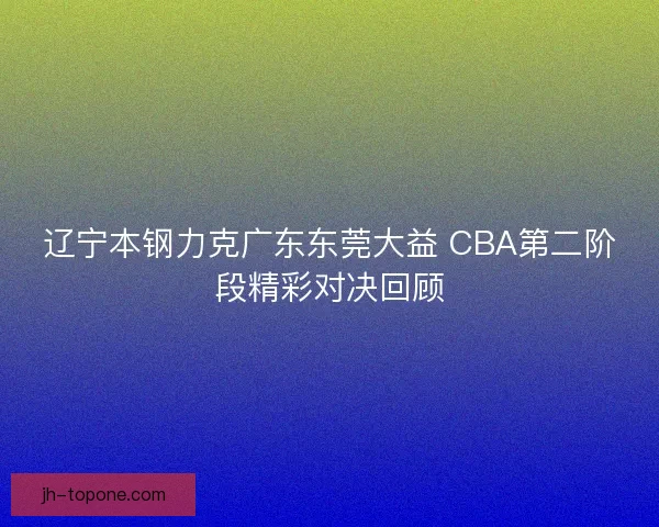 辽宁本钢力克广东东莞大益 CBA第二阶段精彩对决回顾