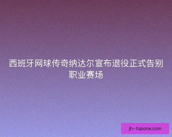 西班牙网球传奇纳达尔宣布退役正式告别职业赛场